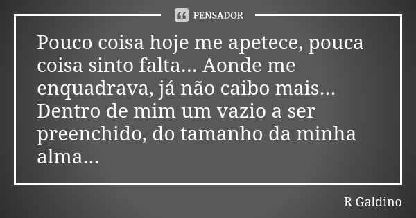 Pouco coisa hoje me apetece, pouca coisa sinto falta... Aonde me enquadrava, já não caibo mais... Dentro de mim um vazio a ser preenchido, do tamanho da minha a... Frase de R. Galdino.