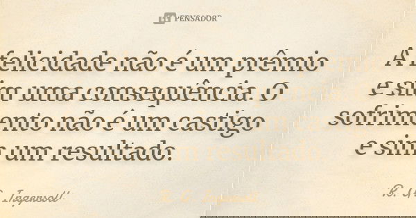 A felicidade não é um prêmio e sim uma consequência. O sofrimento não é um castigo e sim um resultado.... Frase de R. G. Ingersoll.