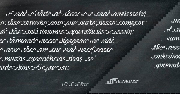 A vida é feita de fases e a cada aniversário, uma fase termina para que outra possa começar. A cada fase colecionamos experiências e assim, vamos formando nossa... Frase de R. G. Silva.