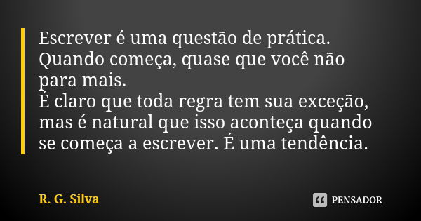 Escrever é uma questão de prática. Quando começa, quase que você não para mais. É claro que toda regra tem sua exceção, mas é natural que isso aconteça quando s... Frase de R. G. Silva.