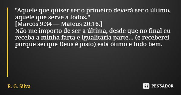 "Aquele que quiser ser o primeiro deverá ser o último, aquele que serve a todos." [Marcos 9:34— Mateus 20:16.] Não me importo de ser a última, desde q... Frase de R. G. Silva.