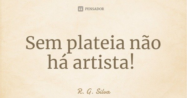 Sem plateia não há artista!... Frase de R. G. Silva.