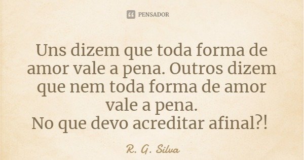 Uns dizem que toda forma de amor vale a pena. Outros dizem que nem toda forma de amor vale a pena.
No que devo acreditar afinal?!... Frase de R. G. Silva.