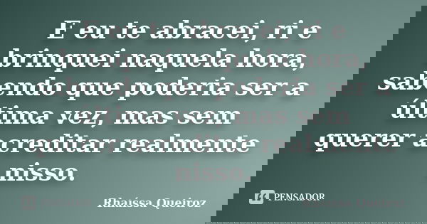 E eu te abracei, ri e brinquei naquela hora, sabendo que poderia ser a última vez, mas sem querer acreditar realmente nisso.... Frase de Rhaíssa Queiroz.