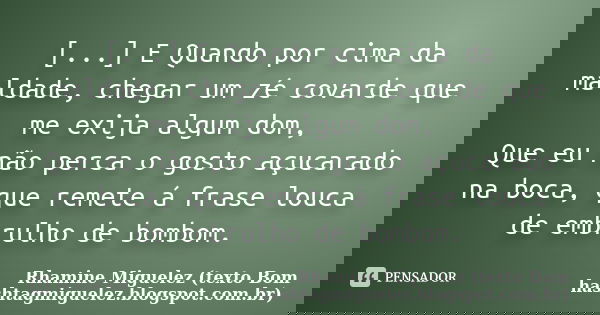 [...] E Quando por cima da maldade, chegar um zé covarde que me exija algum dom, Que eu não perca o gosto açucarado na boca, que remete á frase louca de embrulh... Frase de Rhamine Miguelez (texto Bom hashtagmiguelez.blogspot.com.br).