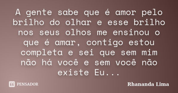 A gente sabe que é amor pelo brilho do olhar e esse brilho nos seus olhos me ensinou o que é amar, contigo estou completa e sei que sem mim não há você e sem vo... Frase de Rhananda Lima.