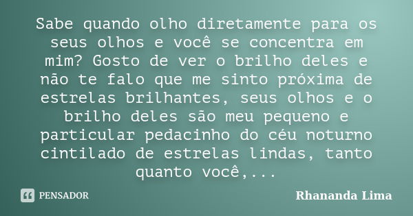 Sabe quando olho diretamente para os seus olhos e você se concentra em mim? Gosto de ver o brilho deles e não te falo que me sinto próxima de estrelas brilhante... Frase de Rhananda Lima.