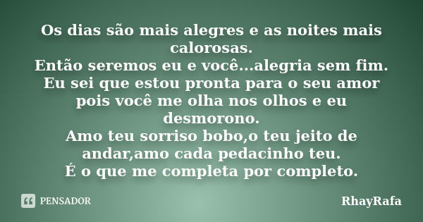 Os dias são mais alegres e as noites mais calorosas. Então seremos eu e você...alegria sem fim. Eu sei que estou pronta para o seu amor pois você me olha nos ol... Frase de RhayRafa.