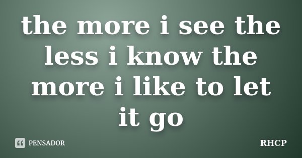 the more i see the less i know the more i like to let it go... Frase de rhcp.