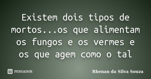 Existem dois tipos de mortos...os que alimentam os fungos e os vermes e os que agem como o tal... Frase de Rhenan da Silva Souza.