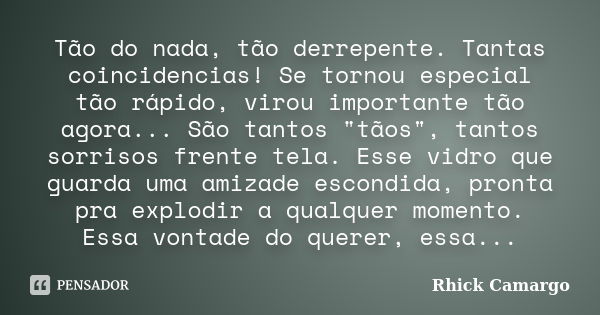 Tão do nada, tão derrepente. Tantas coincidencias! Se tornou especial tão rápido, virou importante tão agora... São tantos "tãos", tantos sorrisos fre... Frase de Rhick Camargo.