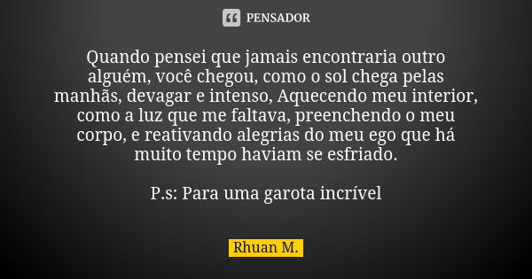 Quando pensei que jamais encontraria outro alguém, você chegou, como o sol chega pelas manhãs, devagar e intenso, Aquecendo meu interior, como a luz que me falt... Frase de Rhuan M..