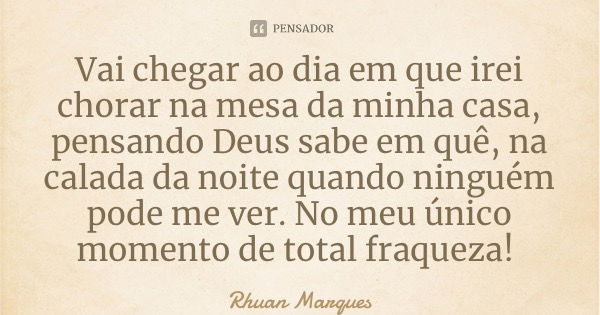 Vai chegar ao dia em que irei chorar na mesa da minha casa, pensando Deus sabe em quê, na calada da noite quando ninguém pode me ver. No meu único momento de to... Frase de Rhuan Marques.