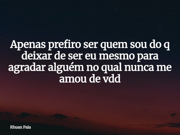 Apenas prefiro ser quem sou do q deixar de ser eu mesmo para agradar alguém no qual nunca me amou de vdd... Frase de Rhuan Paia.
