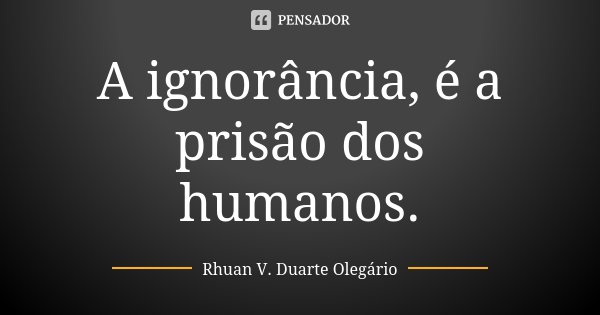 A ignorância, é a prisão dos humanos.... Frase de Rhuan V. Duarte Olegário.