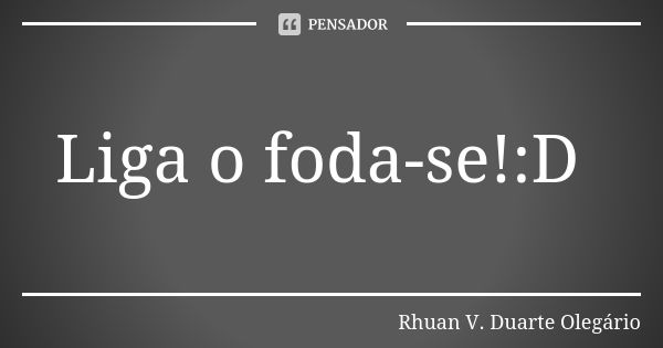 Liga o foda-se!:D... Frase de Rhuan V. Duarte Olegário.