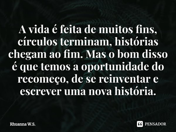 ⁠A vida é feita de muitos fins, círculos terminam, histórias chegam ao fim. Mas o bom disso é que temos a oportunidade do recomeço, de se reinventar e escrever ... Frase de Rhuanna W.S..