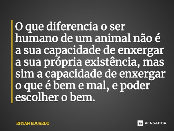 O que diferencia o ser humano de um animal não é a sua capacidade de enxergar a sua própria existência, mas sim a capacidade de enxergar o que é bem e mal, e po... Frase de RHYAN EDUARDO.