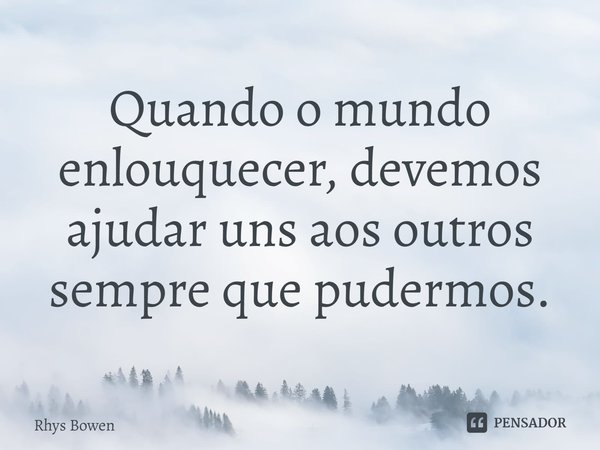 ⁠Quando o mundo enlouquecer, devemos ajudar uns aos outros sempre que pudermos.... Frase de Rhys Bowen.