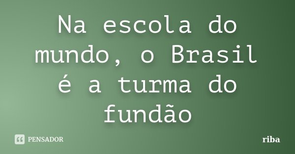 Na escola do mundo, o Brasil é a turma do fundão... Frase de riba.