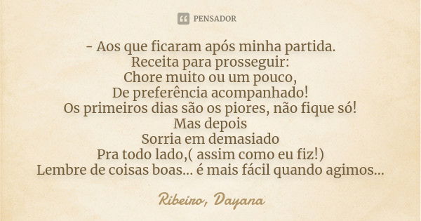 - Aos que ficaram após minha partida. Receita para prosseguir: Chore muito ou um pouco, De preferência acompanhado! Os primeiros dias são os piores, não fique s... Frase de Ribeiro, Dayana.