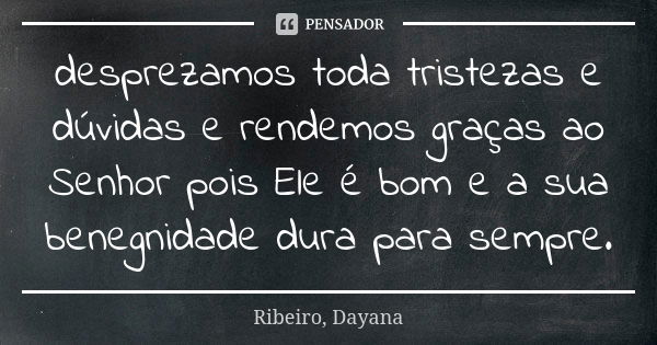 desprezamos toda tristezas e dúvidas e rendemos graças ao Senhor pois Ele é bom e a sua benegnidade dura para sempre.... Frase de Ribeiro, Dayana.