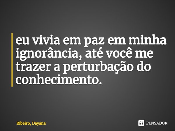 ⁠eu vivia em paz em minha ignorância, até você me trazer a perturbação do conhecimento.... Frase de Ribeiro, Dayana.