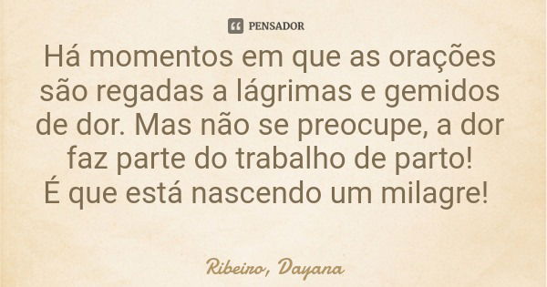 Há momentos em que as orações são regadas a lágrimas e gemidos de dor. Mas não se preocupe, a dor faz parte do trabalho de parto! É que está nascendo um milagre... Frase de Ribeiro, Dayana.