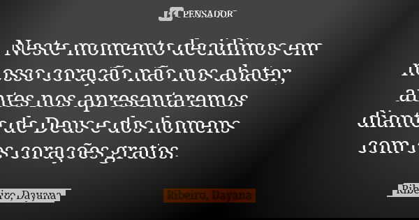 Neste momento decidimos em nosso coração não nos abater, antes nos apresentaremos diante de Deus e dos homens com os corações gratos.... Frase de Ribeiro, Dayana.
