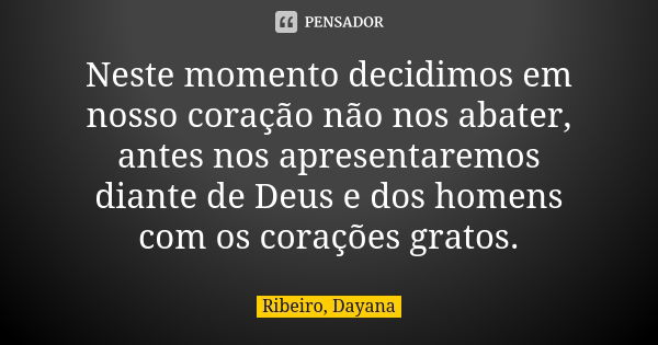 Neste momento decidimos em nosso coração não nos abater, antes nos apresentaremos diante de Deus e dos homens com os corações gratos.... Frase de Ribeiro, Dayana.