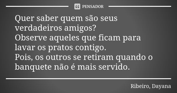 Quer saber quem são seus verdadeiros amigos? Observe aqueles que ficam para lavar os pratos contigo. Pois, os outros se retiram quando o banquete não é mais ser... Frase de Ribeiro, Dayana.