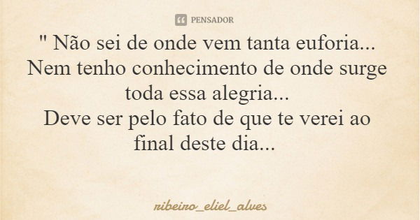 " Não sei de onde vem tanta euforia... Nem tenho conhecimento de onde surge toda essa alegria... Deve ser pelo fato de que te verei ao final deste dia...... Frase de ribeiro_eliel_alves.