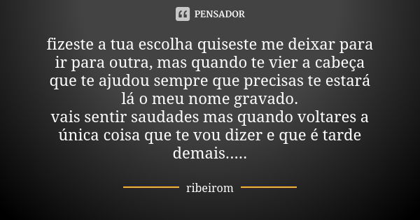 fizeste a tua escolha quiseste me deixar para ir para outra, mas quando te vier a cabeça que te ajudou sempre que precisas te estará lá o meu nome gravado. vais... Frase de ribeirom.