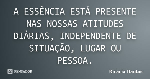 A ESSÊNCIA ESTÁ PRESENTE NAS NOSSAS ATITUDES DIÁRIAS, INDEPENDENTE DE SITUAÇÃO, LUGAR OU PESSOA.... Frase de Ricacia Dantas.