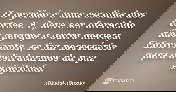 O perdão é uma escolha dos fortes. E, deve ser oferecido não porque o outro mereça. Entretanto, se faz necessário para desfrutarmos da paz espiritual.... Frase de Ricácia Dantas.