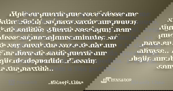 Hoje eu queria que você viesse me visitar. Sei lá, só para variar um pouco, fugir da solidão. Queria você aqui, nem que fosse só por alguns minutos, só para eu ... Frase de Ricaely Lima.