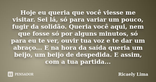 Hoje eu queria que você viesse me visitar. Sei lá, só para variar um pouco, fugir da solidão. Queria você aqui, nem que fosse só por alguns minutos, só para eu ... Frase de Ricaely Lima.