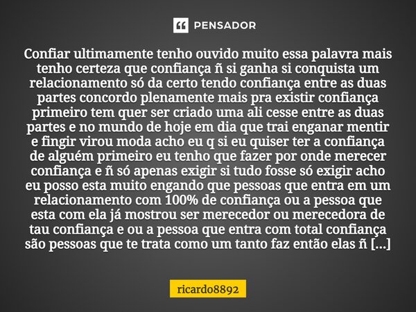 Confiar ultimamente tenho ouvido muito essa palavra mais tenho certeza que confiança ñ si ganha si conquista um relacionamento só da certo tendo confiança entre... Frase de ricardo8892.