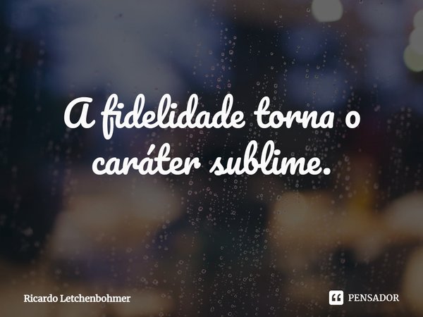 A fidelidade torna o caráter sublime.... Frase de Ricardo Letchenbohmer.