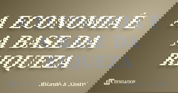 A ECONOMIA É A BASE DA RIQUEZA... Frase de Ricardo A. Lustri.
