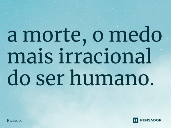 ⁠a morte, o medo mais irracional do ser humano.... Frase de Ricardo..
