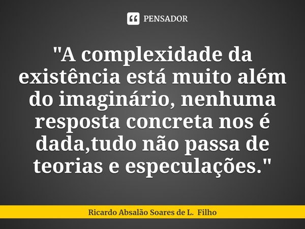 ⁠"A complexidade da existência está muito além do imaginário, nenhuma resposta concreta nos é dada,tudo não passa de teorias e especulações. "... Frase de Ricardo Absalão Soares de L. Filho.