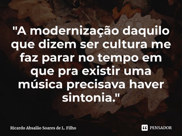 ⁠"A modernização daquilo que dizem ser cultura me faz parar no tempo em que pra existir uma música precisava haver sintonia."... Frase de Ricardo Absalão Soares de L. Filho.
