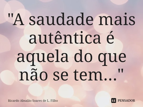 ⁠"A saudade mais autêntica é aquela do que não se tem..."... Frase de Ricardo Absalão Soares de L. Filho.