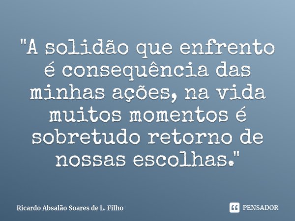 ⁠"A solidão que enfrento é consequência das minhas ações, na vida muitos momentos é sobretudo retorno de nossas escolhas."... Frase de Ricardo Absalão Soares de L. Filho.