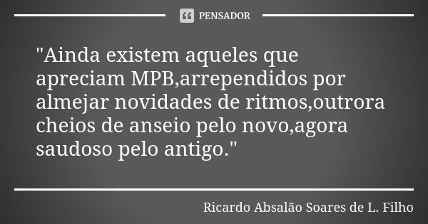 "Ainda existem aqueles que apreciam MPB,arrependidos por almejar novidades de ritmos,outrora cheios de anseio pelo novo,agora saudoso pelo antigo."... Frase de Ricardo Absalão Soares de L. Filho.