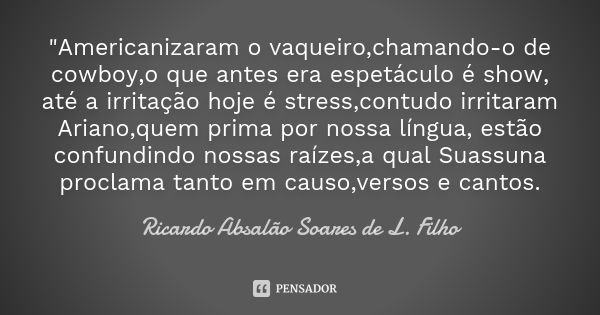 "Americanizaram o vaqueiro,chamando-o de cowboy,o que antes era espetáculo é show, até a irritação hoje é stress,contudo irritaram Ariano,quem prima por no... Frase de Ricardo Absalão Soares de L. Filho.