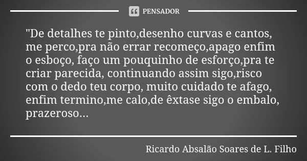 "De detalhes te pinto,desenho curvas e cantos, me perco,pra não errar recomeço,apago enfim o esboço, faço um pouquinho de esforço,pra te criar parecida, co... Frase de Ricardo Absalão Soares de L. Filho.