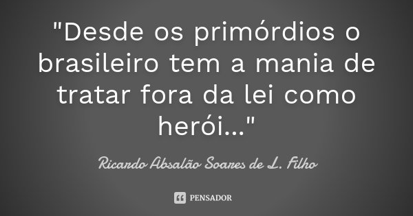 "Desde os primórdios o brasileiro tem a mania de tratar fora da lei como herói..."... Frase de Ricardo Absalão Soares de L. Filho.