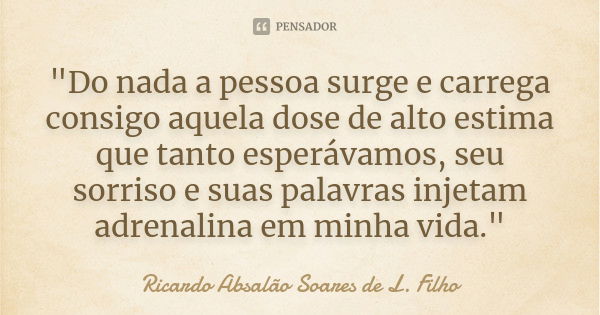 "Do nada a pessoa surge e carrega consigo aquela dose de alto estima que tanto esperávamos, seu sorriso e suas palavras injetam adrenalina em minha vida.&q... Frase de Ricardo Absalão Soares de L. Filho.